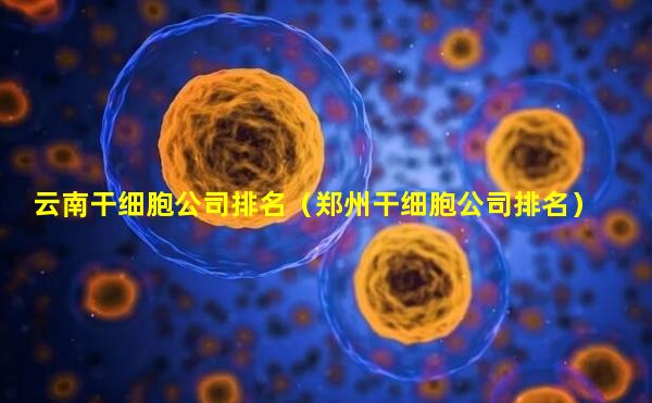 云南干细胞公司排名（郑州干细胞公司排名）