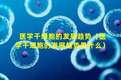医学干细胞的发展趋势（医学干细胞的发展趋势是什么）