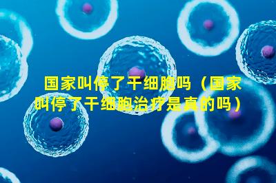 国家叫停了干细胞吗（国家叫停了干细胞治疗是真的吗）