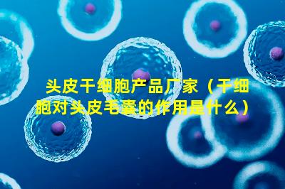 头皮干细胞产品厂家（干细胞对头皮毛囊的作用是什么）