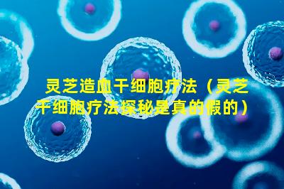 灵芝造血干细胞疗法（灵芝干细胞疗法探秘是真的假的）