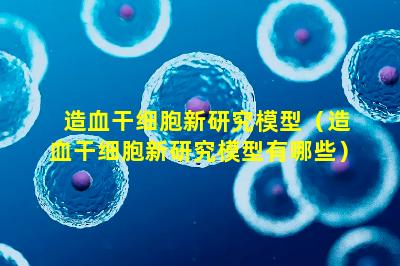 造血干细胞新研究模型（造血干细胞新研究模型有哪些）