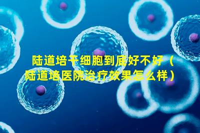 陆道培干细胞到底好不好（陆道培医院治疗效果怎么样）